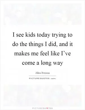I see kids today trying to do the things I did, and it makes me feel like I’ve come a long way Picture Quote #1