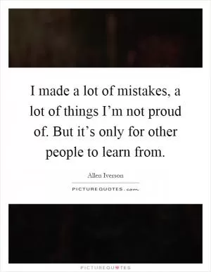 I made a lot of mistakes, a lot of things I’m not proud of. But it’s only for other people to learn from Picture Quote #1