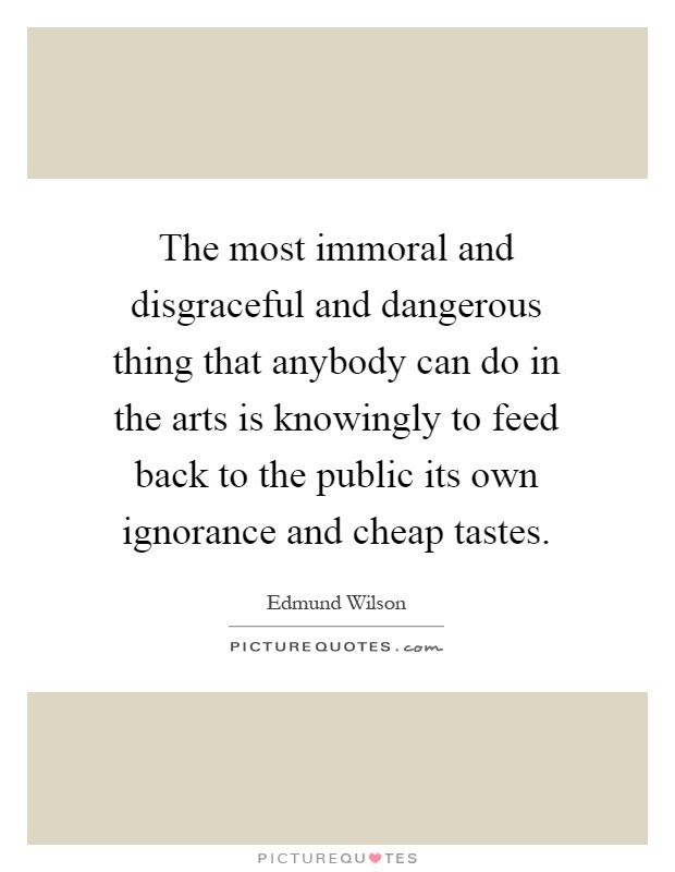 The most immoral and disgraceful and dangerous thing that anybody can do in the arts is knowingly to feed back to the public its own ignorance and cheap tastes Picture Quote #1