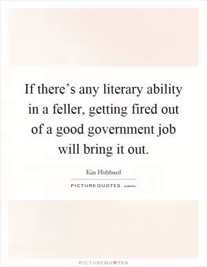 If there’s any literary ability in a feller, getting fired out of a good government job will bring it out Picture Quote #1