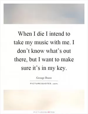 When I die I intend to take my music with me. I don’t know what’s out there, but I want to make sure it’s in my key Picture Quote #1