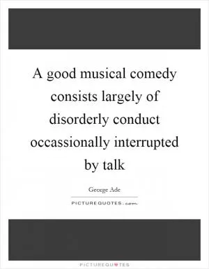 A good musical comedy consists largely of disorderly conduct occassionally interrupted by talk Picture Quote #1
