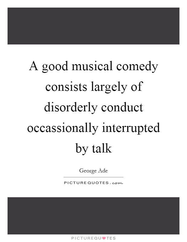 A good musical comedy consists largely of disorderly conduct occassionally interrupted by talk Picture Quote #1