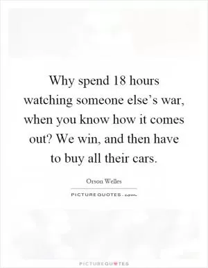 Why spend 18 hours watching someone else’s war, when you know how it comes out? We win, and then have to buy all their cars Picture Quote #1