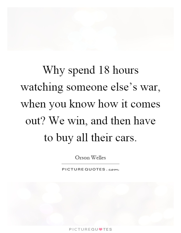 Why spend 18 hours watching someone else's war, when you know how it comes out? We win, and then have to buy all their cars Picture Quote #1