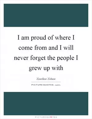 I am proud of where I come from and I will never forget the people I grew up with Picture Quote #1