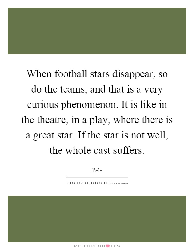 When football stars disappear, so do the teams, and that is a very curious phenomenon. It is like in the theatre, in a play, where there is a great star. If the star is not well, the whole cast suffers Picture Quote #1