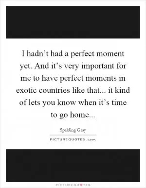 I hadn’t had a perfect moment yet. And it’s very important for me to have perfect moments in exotic countries like that... it kind of lets you know when it’s time to go home Picture Quote #1