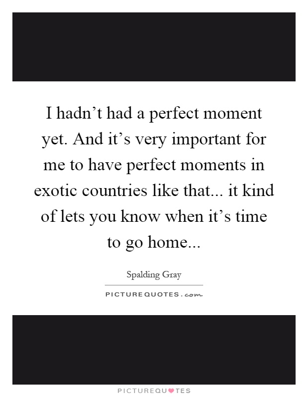 I hadn't had a perfect moment yet. And it's very important for me to have perfect moments in exotic countries like that... it kind of lets you know when it's time to go home Picture Quote #1
