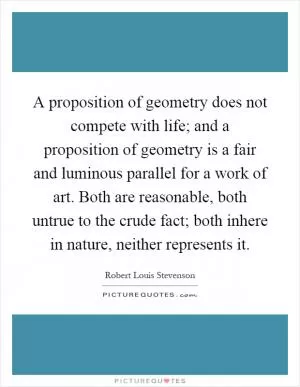 A proposition of geometry does not compete with life; and a proposition of geometry is a fair and luminous parallel for a work of art. Both are reasonable, both untrue to the crude fact; both inhere in nature, neither represents it Picture Quote #1