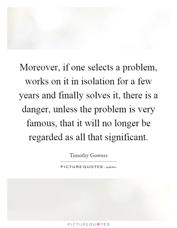 Moreover, if one selects a problem, works on it in isolation for a few years and finally solves it, there is a danger, unless the problem is very famous, that it will no longer be regarded as all that significant Picture Quote #1