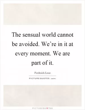 The sensual world cannot be avoided. We’re in it at every moment. We are part of it Picture Quote #1