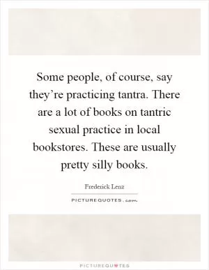 Some people, of course, say they’re practicing tantra. There are a lot of books on tantric sexual practice in local bookstores. These are usually pretty silly books Picture Quote #1