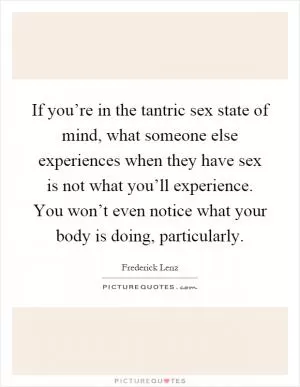 If you’re in the tantric sex state of mind, what someone else experiences when they have sex is not what you’ll experience. You won’t even notice what your body is doing, particularly Picture Quote #1