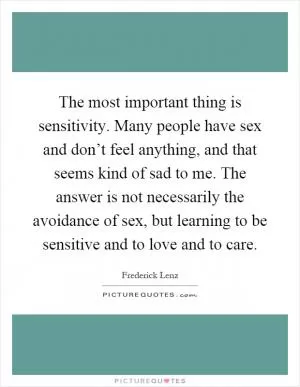 The most important thing is sensitivity. Many people have sex and don’t feel anything, and that seems kind of sad to me. The answer is not necessarily the avoidance of sex, but learning to be sensitive and to love and to care Picture Quote #1