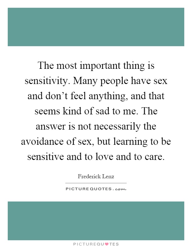 The most important thing is sensitivity. Many people have sex and don't feel anything, and that seems kind of sad to me. The answer is not necessarily the avoidance of sex, but learning to be sensitive and to love and to care Picture Quote #1