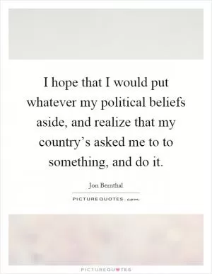 I hope that I would put whatever my political beliefs aside, and realize that my country’s asked me to to something, and do it Picture Quote #1