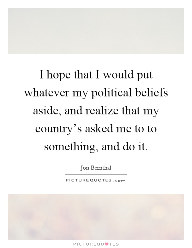 I hope that I would put whatever my political beliefs aside, and realize that my country's asked me to to something, and do it Picture Quote #1