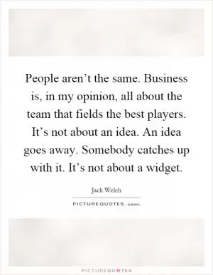 People aren’t the same. Business is, in my opinion, all about the team that fields the best players. It’s not about an idea. An idea goes away. Somebody catches up with it. It’s not about a widget Picture Quote #1