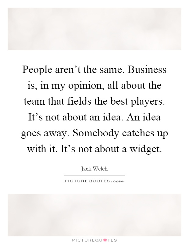 People aren't the same. Business is, in my opinion, all about the team that fields the best players. It's not about an idea. An idea goes away. Somebody catches up with it. It's not about a widget Picture Quote #1
