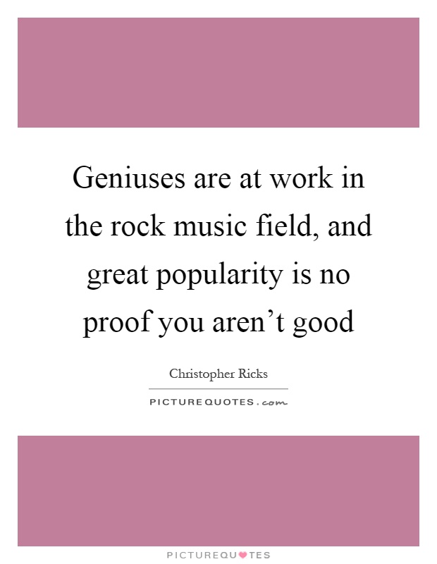 Geniuses are at work in the rock music field, and great popularity is no proof you aren't good Picture Quote #1