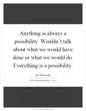 Anything is always a possibility. Wouldn’t talk about what we would have done or what we would do. Everything is a possibility Picture Quote #1