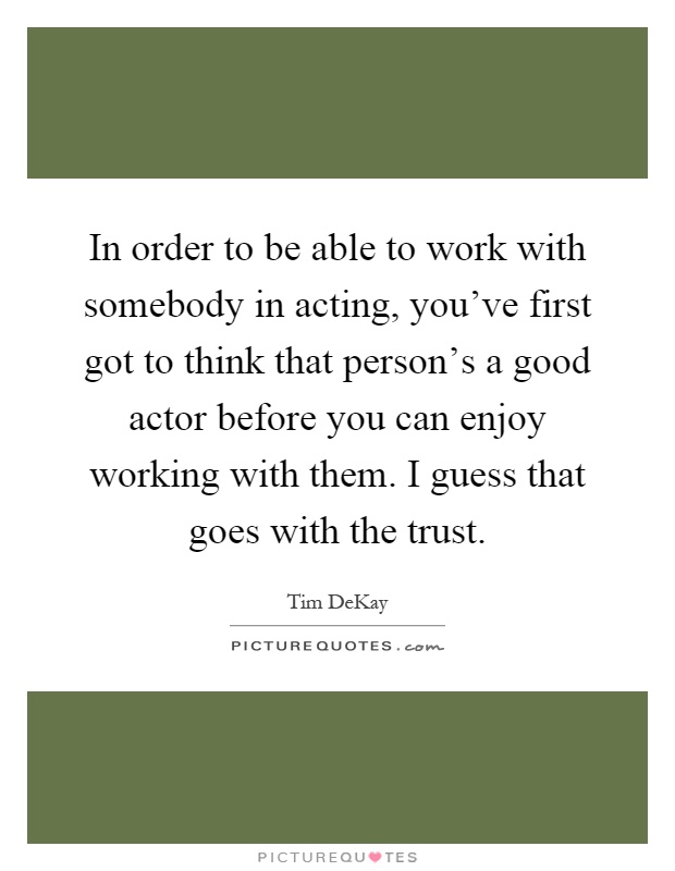 In order to be able to work with somebody in acting, you've first got to think that person's a good actor before you can enjoy working with them. I guess that goes with the trust Picture Quote #1