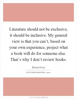Literature should not be exclusive, it should be inclusive. My general view is that you can’t, based on your own experience, project what a book will do for someone else. That’s why I don’t review books Picture Quote #1