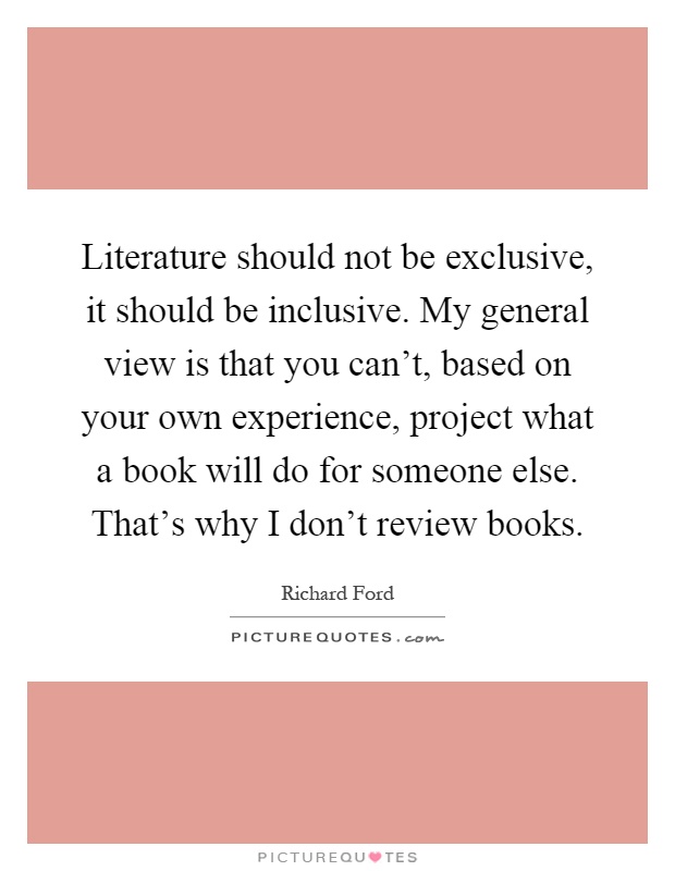 Literature should not be exclusive, it should be inclusive. My general view is that you can't, based on your own experience, project what a book will do for someone else. That's why I don't review books Picture Quote #1