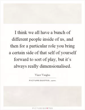I think we all have a bunch of different people inside of us, and then for a particular role you bring a certain side of that self of yourself forward to sort of play, but it’s always really dimensionalised Picture Quote #1