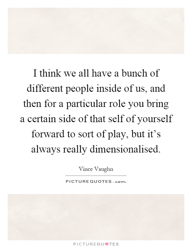 I think we all have a bunch of different people inside of us, and then for a particular role you bring a certain side of that self of yourself forward to sort of play, but it's always really dimensionalised Picture Quote #1