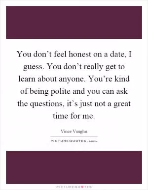 You don’t feel honest on a date, I guess. You don’t really get to learn about anyone. You’re kind of being polite and you can ask the questions, it’s just not a great time for me Picture Quote #1