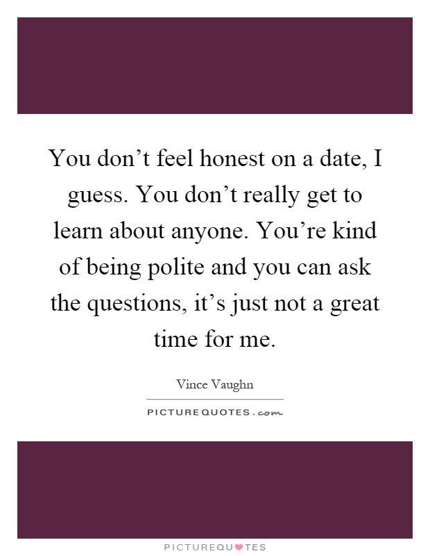 You don't feel honest on a date, I guess. You don't really get to learn about anyone. You're kind of being polite and you can ask the questions, it's just not a great time for me Picture Quote #1