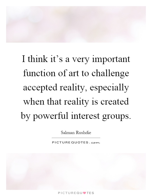I think it's a very important function of art to challenge accepted reality, especially when that reality is created by powerful interest groups Picture Quote #1