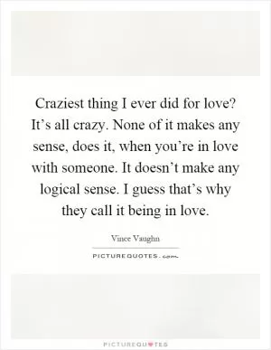 Craziest thing I ever did for love? It’s all crazy. None of it makes any sense, does it, when you’re in love with someone. It doesn’t make any logical sense. I guess that’s why they call it being in love Picture Quote #1