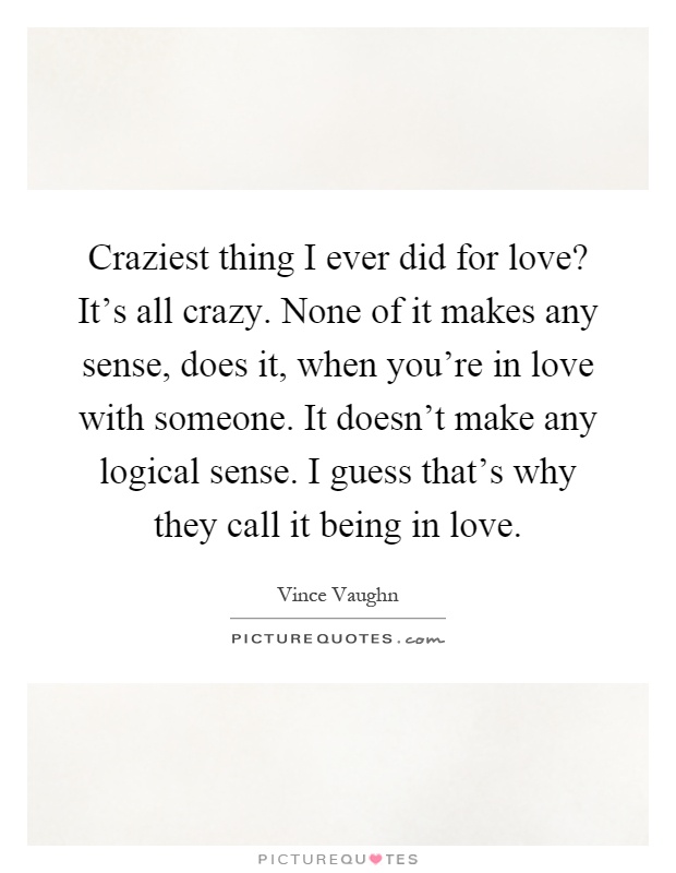 Craziest thing I ever did for love? It's all crazy. None of it makes any sense, does it, when you're in love with someone. It doesn't make any logical sense. I guess that's why they call it being in love Picture Quote #1
