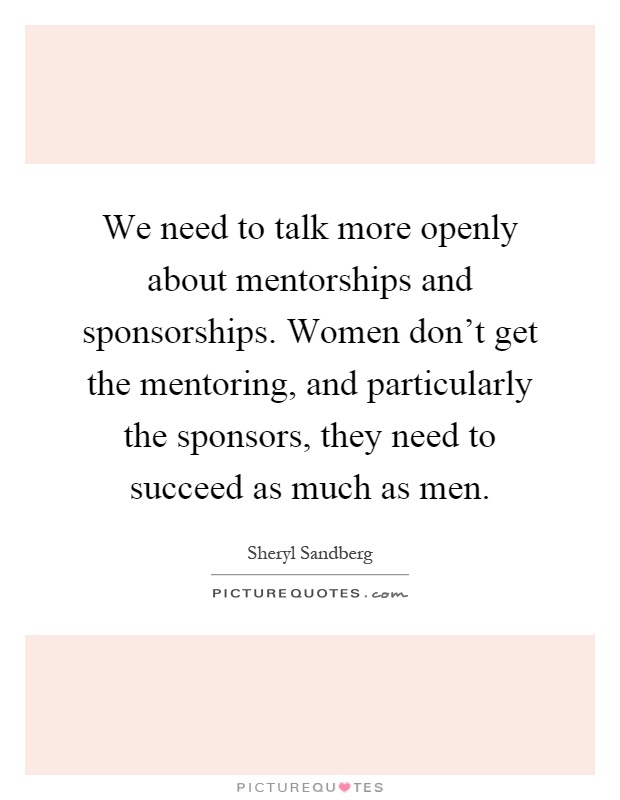 We need to talk more openly about mentorships and sponsorships. Women don't get the mentoring, and particularly the sponsors, they need to succeed as much as men Picture Quote #1