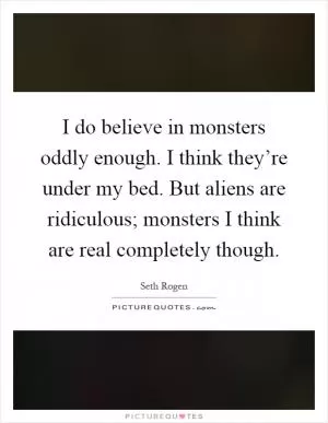 I do believe in monsters oddly enough. I think they’re under my bed. But aliens are ridiculous; monsters I think are real completely though Picture Quote #1
