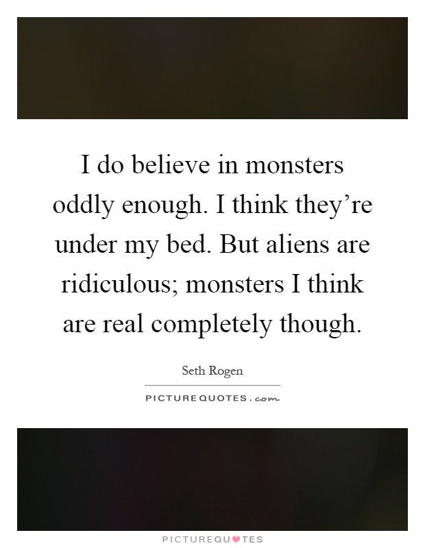 I do believe in monsters oddly enough. I think they're under my bed. But aliens are ridiculous; monsters I think are real completely though Picture Quote #1
