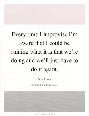 Every time I improvise I’m aware that I could be ruining what it is that we’re doing and we’ll just have to do it again Picture Quote #1