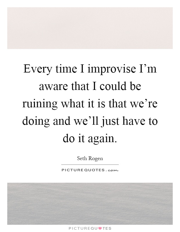 Every time I improvise I'm aware that I could be ruining what it is that we're doing and we'll just have to do it again Picture Quote #1