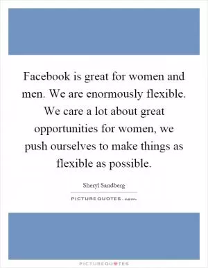 Facebook is great for women and men. We are enormously flexible. We care a lot about great opportunities for women, we push ourselves to make things as flexible as possible Picture Quote #1