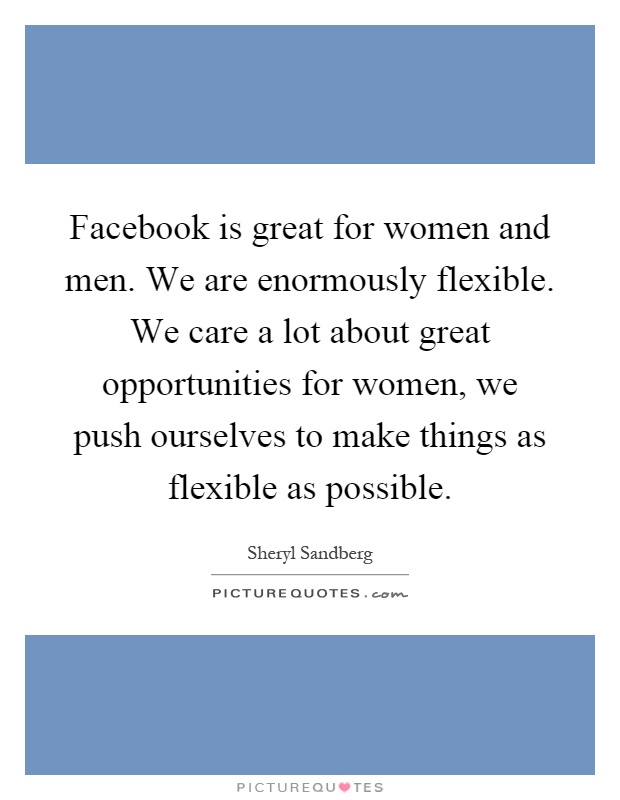 Facebook is great for women and men. We are enormously flexible. We care a lot about great opportunities for women, we push ourselves to make things as flexible as possible Picture Quote #1