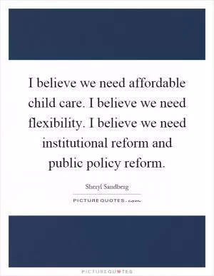 I believe we need affordable child care. I believe we need flexibility. I believe we need institutional reform and public policy reform Picture Quote #1