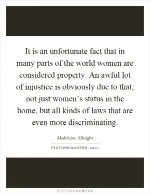 It is an unfortunate fact that in many parts of the world women are considered property. An awful lot of injustice is obviously due to that; not just women’s status in the home, but all kinds of laws that are even more discriminating Picture Quote #1