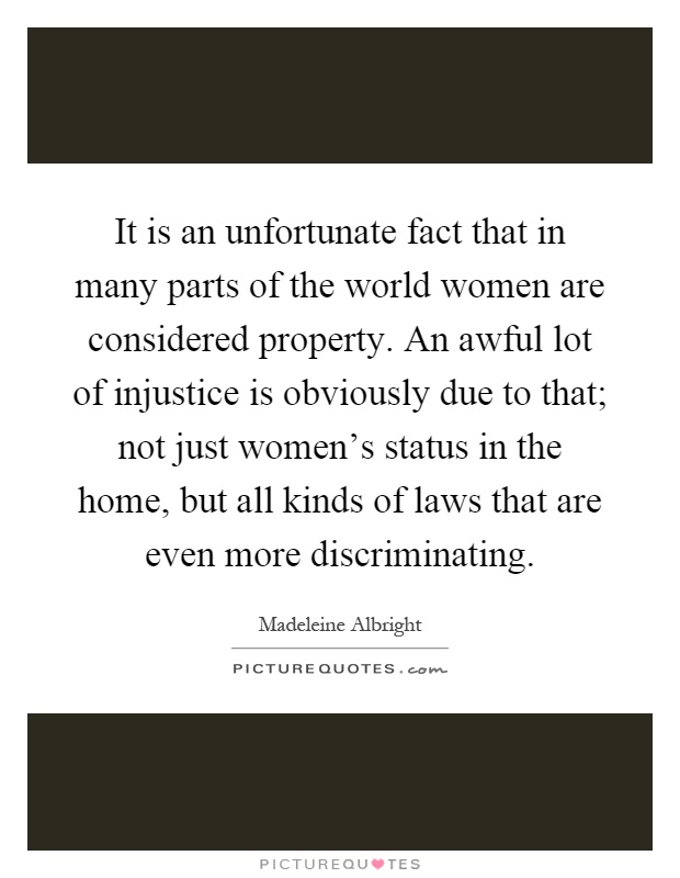 It is an unfortunate fact that in many parts of the world women are considered property. An awful lot of injustice is obviously due to that; not just women's status in the home, but all kinds of laws that are even more discriminating Picture Quote #1