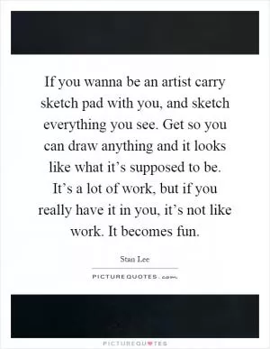 If you wanna be an artist carry sketch pad with you, and sketch everything you see. Get so you can draw anything and it looks like what it’s supposed to be. It’s a lot of work, but if you really have it in you, it’s not like work. It becomes fun Picture Quote #1