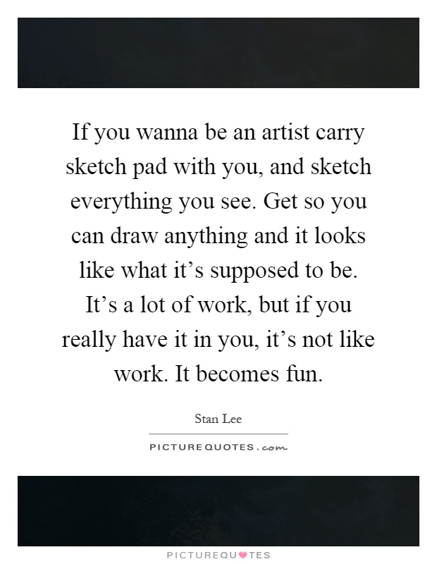 If you wanna be an artist carry sketch pad with you, and sketch everything you see. Get so you can draw anything and it looks like what it's supposed to be. It's a lot of work, but if you really have it in you, it's not like work. It becomes fun Picture Quote #1