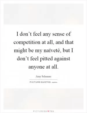 I don’t feel any sense of competition at all, and that might be my naïveté, but I don’t feel pitted against anyone at all Picture Quote #1