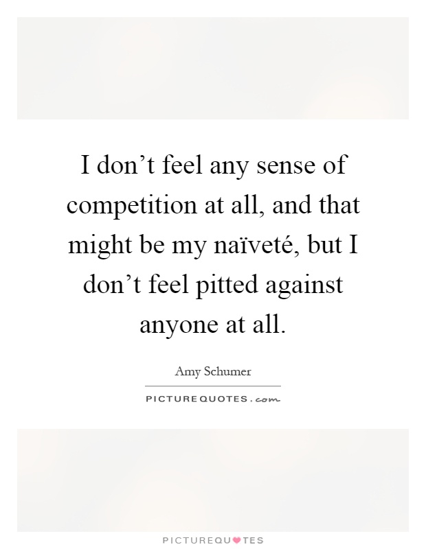 I don't feel any sense of competition at all, and that might be my naïveté, but I don't feel pitted against anyone at all Picture Quote #1
